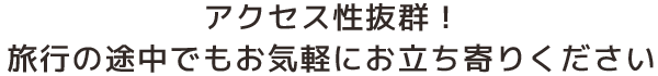 アクセス性抜群！旅行の途中でもお気軽にお立ち寄りください